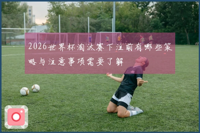 2026世界杯淘汰赛下注前有哪些策略与注意事项需要了解
